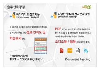 2017-05-15 11
하이라이트 싱크기능
( Synchronized Highlight )
SYnchronized
TEXT + COLOR HighLIGHt
솔루션특장점
음성듣기와 동기화된 텍스트 컬러 하이라이팅 기능
을 제공하여 사용자의 정보 인지도 및
학습효과향상.
다양한 형식의 전자문서지원
( Document Reading)
PDF, HTML, ePUB, RSS 전자문서의 전자
문서 처리기술을 활용한 다양한 형태의 전자문서
에 대한 음성듣기 기능 구현이 가능하여,
오디오북 / 웹북 등의 제작에 활용.
Document Reading
 