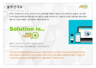 따라서 여러분이 걷고 있거나, 운전 중 이거나, 대중교통을 이용하고 있을 때, 눈이 피로해 쉬고 싶을 때, 너무 바빠
서 여러 일을 한꺼번에 해야 할 때 웹사이트 혹은 앱 사용을 도와주며 노인, 장애인 등 다양한 사용자들이 웹사이트와
앱을 보다 손쉽게 이용할 수 있는 환경의 지원이 필요합니다.
Solution is..
솔루션개요
웹톡스는 언제 어디서나, 장애와 이용환경, 남녀노소,
언어에 관계 없이 웹사이트와 앱을 들을 수 있도록 해 줍니다.
다국어 실시간 텍스트음성변환(Tex To Speech) 기술을 간단한 자바스크립트 코드삽입 방식으로 손쉽게 구현 가능
하도록 제공하여, 사용자에게는 ActiveX 등 별도의 플러그인 설치 없이 웹표준 이용방식을 지원하고, 다양한 기기
의 브라우저에서 구동되는 웹표준 플레이어 API 기술이 접목된 TTS 솔루션 입니다.
 