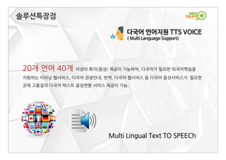 다국어 언어지원 TTS VOICE
( Multi Language Support)
Multi Lingual Text TO SPEECh
솔루션특장점
20개 언어 40개 이상의 화자(음성) 제공이 가능하여, 다국어가 필요한 외국어학습을
지원하는 이러닝 웹서비스, 다국어 관광안내, 번역, 다국어 웹서비스 등 다국어 음성서비스가 필요한
곳에 고품질의 다국어 텍스트 음성변환 서비스 제공이 가능.
 