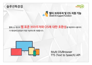 솔루션특장점
웹톡스는 최신의 웹 표준 브라우저와 OS에 대한 호환성을 제공하여 사용자의
기기환경에 상관없이 이용 가능하도록 지원합니다.
멀티 브라우저 및 OS 지원 기능
(Multi OS Support Function)
Multi OS/Browser
TTS (Text to Speech) API
 