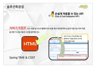 손쉽게 적용할 수 있는 API
(Easy & Fast Adaptation API )
자바스크립트 코드 적용 방식으로 웹페이지의 공통 혹은 특정영역에 손쉽게 적용가능 하여 적용
을 위한 커스텀 비용과 시간을 절약합니다.
Saving TIME & COST
솔루션특장점
1. 읽고자 하는 HTML영역을 지정
2. 플레이어 구동을 원하는 위치에
자바스크립트 삽입
 