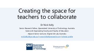 Creating the space for
teachers to collaborate
Dr Nick Kelly
Senior Research Fellow, Queensland University of Technology, Australia
Science & Engineering Faculty and Faculty of Education
Adjunct Senior Lecturer, Digital Life Lab, Australia
nick.kelly@qut.edu.au | www.nickkellyresearch.com | scholar profile
 