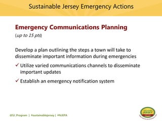 Sustainable Jersey Emergency Actions
@SJ_Program | #sustainablejersey | #NJEPA
Emergency Communications Planning
(up to 15 pts)
Develop a plan outlining the steps a town will take to
disseminate important information during emergencies
 Utilize varied communications channels to disseminate
important updates
 Establish an emergency notification system
 