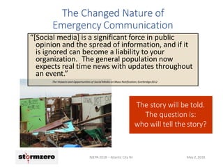 The Changed Nature of
Emergency Communication
The story will be told.
The question is:
who will tell the story?
“[Social media] is a significant force in public
opinion and the spread of information, and if it
is ignored can become a liability to your
organization. The general population now
expects real time news with updates throughout
an event.”
The Impacts and Opportunities of Social Media on Mass Notification; Everbridge2012
NJEPA 2018 – Atlantic City NJ May 2, 2018
 