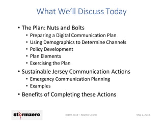 • The Plan: Nuts and Bolts
• Preparing a Digital Communication Plan
• Using Demographics to Determine Channels
• Policy Development
• Plan Elements
• Exercising the Plan
• Sustainable Jersey Communication Actions
• Emergency Communication Planning
• Examples
• Benefits of Completing these Actions
NJEPA 2018 – Atlantic City NJ May 2, 2018
What We’ll Discuss Today
 