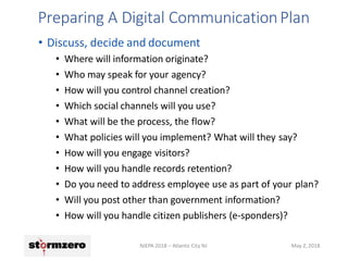 Preparing A Digital CommunicationPlan
NJEPA 2018 – Atlantic City NJ May 2, 2018
• Discuss, decide and document
• Where will information originate?
• Who may speak for your agency?
• How will you control channel creation?
• Which social channels will you use?
• What will be the process, the flow?
• What policies will you implement? What will they say?
• How will you engage visitors?
• How will you handle records retention?
• Do you need to address employee use as part of your plan?
• Will you post other than government information?
• How will you handle citizen publishers (e-sponders)?
 