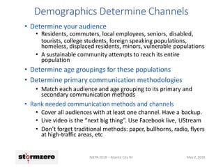 Demographics Determine Channels
NJEPA 2018 – Atlantic City NJ May 2, 2018
• Determine your audience
• Residents, commuters, local employees, seniors, disabled,
tourists, college students, foreign speaking populations,
homeless, displaced residents, minors, vulnerable populations
• A sustainable community attempts to reach its entire
population
• Determine age groupings for these populations
• Determine primary communication methodologies
• Match each audience and age grouping to its primary and
secondary communication methods
• Rank needed communication methods and channels
• Cover all audiences with at least one channel. Have a backup.
• Live video is the “next big thing”. Use Facebook live, UStream
• Don’t forget traditional methods: paper, bullhorns, radio, flyers
at high-traffic areas, etc
 