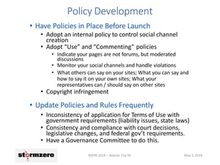 Policy Development
NJEPA 2018 – Atlantic City NJ May 2, 2018
• Have Policies in Place Before Launch
• Adopt an internal policy to control social channel
creation
• Adopt “Use” and “Commenting” policies
• Indicate your pages are not forums, but moderated
discussions
• Monitor your social channels and handle violations
• What others can say on your sites; What you can say and
how to say it on your own sites; What your
representatives can / should say on other sites
• Copyright infringement
• Update Policies and Rules Frequently
• Inconsistency of application for Terms of Use with
government requirements (liability issues, state laws)
• Consistency and compliance with court decisions,
legislative changes, and federal gov’t requirements.
• Have a Governance Committee to do this.
 