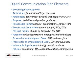 Digital Communication Plan Elements
NJEPA 2018 – Atlantic City NJ May 2, 2018
• Governing Body Approval
• Authorities: foundational legal citations
• References: government policies that apply (HIPAA, etc)
• Purpose: to define and provide guidance
• Responsible Parties: people, organizations, contact info
• Governance Committee: town manager, PIOs, CIOs
• Physical Facility: should be located in the EOC
• Personnel: advanced trained employees and volunteers
• Process for an Anticipated Event: SOP and workflow
• Process for an Unanticipated Event: SOP and workflow
• Vulnerable Populations: identify and disseminate
• Policies: purchasing, TOU, channel creation, commenting
 