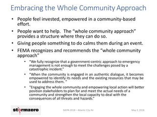 Embracing the Whole Community Approach
NJEPA 2018 – Atlantic City NJ May 2, 2018
• People feel invested, empowered in a community-based
effort.
• People want to help. The “whole community approach”
provides a structure where they can do so.
• Giving people something to do calms them during an event.
• FEMA recognizes and recommends the “whole community
approach”
• “We fully recognize that a government-centric approach to emergency
management is not enough to meet the challenges posed by a
catastrophic incident.”
• “When the community is engaged in an authentic dialogue, it becomes
empowered to identify its needs and the existing resources that may be
used to address them. ”
• “Engaging the whole community and empowering local action will better
position stakeholders to plan for and meet the actual needs of a
community and strengthen the local capacity to deal with the
consequences of all threats and hazards.”
 