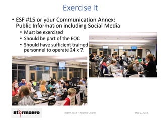 Exercise It
• ESF #15 or your Communication Annex:
Public Information including Social Media
• Must be exercised
• Should be part of the EOC
• Should have sufficient trained
personnel to operate 24 x 7.
NJEPA 2018 – Atlantic City NJ May 2, 2018
 