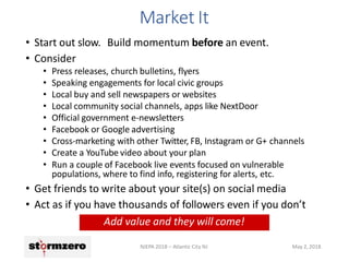 Market It
NJEPA 2018 – Atlantic City NJ May 2, 2018
• Start out slow. Build momentum before an event.
• Consider
• Press releases, church bulletins, flyers
• Speaking engagements for local civic groups
• Local buy and sell newspapers or websites
• Local community social channels, apps like NextDoor
• Official government e-newsletters
• Facebook or Google advertising
• Cross-marketing with other Twitter, FB, Instagram or G+ channels
• Create a YouTube video about your plan
• Run a couple of Facebook live events focused on vulnerable
populations, where to find info, registering for alerts, etc.
• Get friends to write about your site(s) on social media
• Act as if you have thousands of followers even if you don’t
Add value and they will come!
 