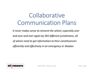 Collaborative
Communication Plans
NJEPA 2018 – Atlantic City NJ May 2, 2018
It never makes sense to reinvent the wheel, especially over
and over and over again by 565 different jurisdictions, all
of whom need to get information to their constituencies
efficiently and effectively in an emergency or disaster.
 