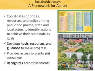 Sustainable Jersey:
A Framework for Action
 Coordinates priorities,
resources, and policy among
public and private, state and
local actors to identify actions
to achieve their sustainability
goals
 Develops tools, resources, and
guidance to make progress
 Provides access to grants and
assistance
 Recognizes accomplishments
 