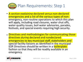 • A section explaining declared versus non-declared
emergencies and a list of the various types of non-
emergency, non-routine operations to which this plan
will apply, including road closures, water shut offs,
water quality issues, boil water advisories, parades,
festivals, and special events requiring high security.
• Directives and methodologies for communicating those
directives during declared and nondeclared
emergencies to key municipal staff, stakeholders and
special facility liaisons as identified in the municipal
EOP. Directives should be written in a boilerplate
fashion so that they will be readily available in an
emergency.
Plan Requirements: Step 1
NJEPA 2018 – Atlantic City NJ May 2, 2018
 