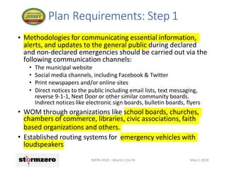 • Methodologies for communicating essential information,
alerts, and updates to the general public during declared
and non-declared emergencies should be carried out via the
following communication channels:
• The municipal website
• Social media channels, including Facebook & Twitter
• Print newspapers and/or online sites
• Direct notices to the public including email lists, text messaging,
reverse 9-1-1, Next Door or other similar community boards.
Indirect notices like electronic sign boards, bulletin boards, flyers
• WOM through organizations like school boards, churches,
chambers of commerce, libraries, civic associations, faith
based organizations and others.
• Established routing systems for emergency vehicles with
loudspeakers
Plan Requirements: Step 1
NJEPA 2018 – Atlantic City NJ May 2, 2018
 