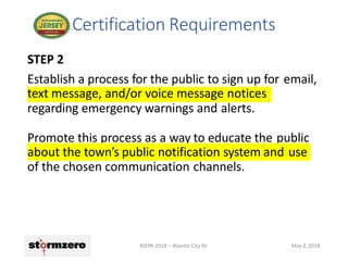 STEP 2
Establish a process for the public to sign up for email,
text message, and/or voice message notices
regarding emergency warnings and alerts.
Promote this process as a way to educate the public
about the town’s public notification system and use
of the chosen communication channels.
Certification Requirements
NJEPA 2018 – Atlantic City NJ May 2, 2018
 