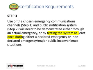 STEP 3
Use of the chosen emergency communications
channels (Step 1) and public notification system
(Step 2) will need to be demonstrated either through
an actual emergency, or by testing the system at least
once during either a declared emergency or non-
declared emergency/major public inconvenience
situations.
Certification Requirements
NJEPA 2018 – Atlantic City NJ May 2, 2018
 