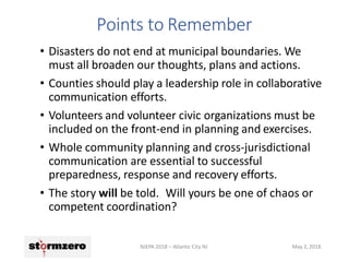 • Disasters do not end at municipal boundaries. We
must all broaden our thoughts, plans and actions.
• Counties should play a leadership role in collaborative
communication efforts.
• Volunteers and volunteer civic organizations must be
included on the front-end in planning and exercises.
• Whole community planning and cross-jurisdictional
communication are essential to successful
preparedness, response and recovery efforts.
• The story will be told. Will yours be one of chaos or
competent coordination?
NJEPA 2018 – Atlantic City NJ May 2, 2018
Points to Remember
 