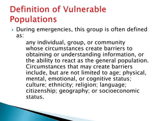  During emergencies, this group is often defined
as:
any individual, group, or community
whose circumstances create barriers to
obtaining or understanding information, or
the ability to react as the general population.
Circumstances that may create barriers
include, but are not limited to age; physical,
mental, emotional, or cognitive status;
culture; ethnicity; religion; language;
citizenship; geography; or socioeconomic
status.
 