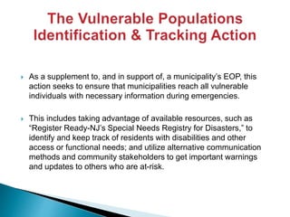  As a supplement to, and in support of, a municipality’s EOP, this
action seeks to ensure that municipalities reach all vulnerable
individuals with necessary information during emergencies.
 This includes taking advantage of available resources, such as
“Register Ready-NJ’s Special Needs Registry for Disasters,” to
identify and keep track of residents with disabilities and other
access or functional needs; and utilize alternative communication
methods and community stakeholders to get important warnings
and updates to others who are at-risk.
 