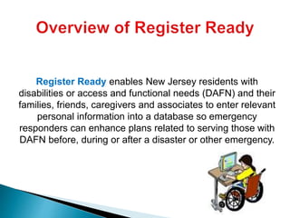 Register Ready enables New Jersey residents with
disabilities or access and functional needs (DAFN) and their
families, friends, caregivers and associates to enter relevant
personal information into a database so emergency
responders can enhance plans related to serving those with
DAFN before, during or after a disaster or other emergency.
 
