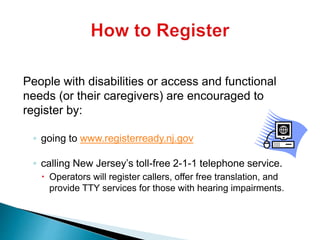 People with disabilities or access and functional
needs (or their caregivers) are encouraged to
register by:
◦ going to www.registerready.nj.gov
◦ calling New Jersey’s toll-free 2-1-1 telephone service.
 Operators will register callers, offer free translation, and
provide TTY services for those with hearing impairments.
 