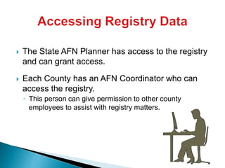  The State AFN Planner has access to the registry
and can grant access.
 Each County has an AFN Coordinator who can
access the registry.
◦ This person can give permission to other county
employees to assist with registry matters.
 