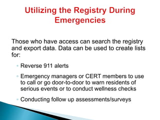 Those who have access can search the registry
and export data. Data can be used to create lists
for:
◦ Reverse 911 alerts
◦ Emergency managers or CERT members to use
to call or go door-to-door to warn residents of
serious events or to conduct wellness checks
◦ Conducting follow up assessments/surveys
 