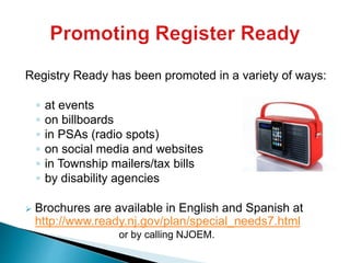 Registry Ready has been promoted in a variety of ways:
◦ at events
◦ on billboards
◦ in PSAs (radio spots)
◦ on social media and websites
◦ in Township mailers/tax bills
◦ by disability agencies
 Brochures are available in English and Spanish at
http://www.ready.nj.gov/plan/special_needs7.html
or by calling NJOEM.
 