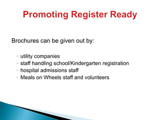 Brochures can be given out by:
◦ utility companies
◦ staff handling school/Kindergarten registration
◦ hospital admissions staff
◦ Meals on Wheels staff and volunteers
 