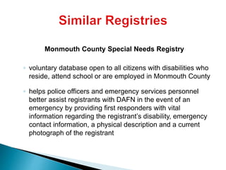 Monmouth County Special Needs Registry
◦ voluntary database open to all citizens with disabilities who
reside, attend school or are employed in Monmouth County
◦ helps police officers and emergency services personnel
better assist registrants with DAFN in the event of an
emergency by providing first responders with vital
information regarding the registrant’s disability, emergency
contact information, a physical description and a current
photograph of the registrant
 