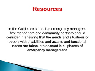 In the Guide are steps that emergency managers,
first responders and community partners should
consider in ensuring that the needs and situations of
people with disabilities and access and functional
needs are taken into account in all phases of
emergency management.
 