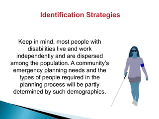 Keep in mind, most people with
disabilities live and work
independently and are dispersed
among the population. A community’s
emergency planning needs and the
types of people required in the
planning process will be partly
determined by such demographics.
 