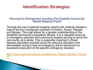 Planning For Emergencies Including The Disability Community:
Spatial Mapping Project
Through the use of special mapping, Noah’s Ark Institute created a
map of the four contiguous counties of Hudson, Essex, Passaic
and Bergen. The map allows for a greater understanding of the
disability community’s population density. It is a valuable resource
to emergency planners and community leaders striving to serve the
community as a whole. This is especially important in these
densely populated counties since the resource allocation and
deliverables during a time of emergency will be paramount to
successful execution of the specific emergency situation.
http://www.noahsarkinstitute.org/Mapping_Project_Booklet_Final.p
df
 