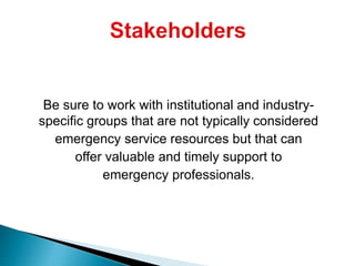 Be sure to work with institutional and industry-
specific groups that are not typically considered
emergency service resources but that can
offer valuable and timely support to
emergency professionals.
 