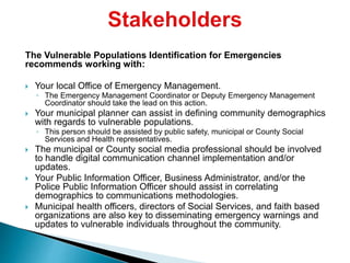 The Vulnerable Populations Identification for Emergencies
recommends working with:
 Your local Office of Emergency Management.
◦ The Emergency Management Coordinator or Deputy Emergency Management
Coordinator should take the lead on this action.
 Your municipal planner can assist in defining community demographics
with regards to vulnerable populations.
◦ This person should be assisted by public safety, municipal or County Social
Services and Health representatives.
 The municipal or County social media professional should be involved
to handle digital communication channel implementation and/or
updates.
 Your Public Information Officer, Business Administrator, and/or the
Police Public Information Officer should assist in correlating
demographics to communications methodologies.
 Municipal health officers, directors of Social Services, and faith based
organizations are also key to disseminating emergency warnings and
updates to vulnerable individuals throughout the community.
 