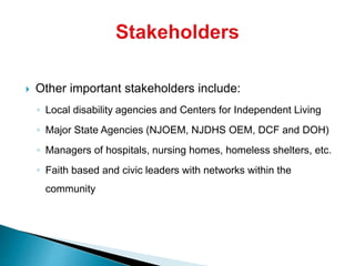  Other important stakeholders include:
◦ Local disability agencies and Centers for Independent Living
◦ Major State Agencies (NJOEM, NJDHS OEM, DCF and DOH)
◦ Managers of hospitals, nursing homes, homeless shelters, etc.
◦ Faith based and civic leaders with networks within the
community
 