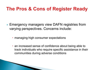  Emergency managers view DAFN registries from
varying perspectives. Concerns include:
 managing high consumer expectations
 an increased sense of confidence about being able to
track individuals who require specific assistance in their
communities during adverse conditions
 