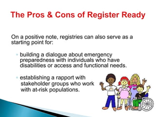 On a positive note, registries can also serve as a
starting point for:
◦ building a dialogue about emergency
preparedness with individuals who have
disabilities or access and functional needs.
◦ establishing a rapport with
stakeholder groups who work
with at-risk populations.
 