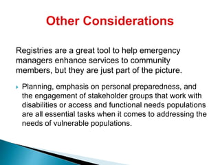 Registries are a great tool to help emergency
managers enhance services to community
members, but they are just part of the picture.
 Planning, emphasis on personal preparedness, and
the engagement of stakeholder groups that work with
disabilities or access and functional needs populations
are all essential tasks when it comes to addressing the
needs of vulnerable populations.
 