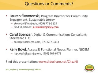 Questions or Comments?
• Lauren Skowronski, Program Director for Community
Engagement, Sustainable Jersey
– skowronl@tcnj.edu, (609) 771-3129
– Find SJ actions: sustainablejersey.com
• Carol Spencer, Digital & Communications Consultant,
Stormzero LLC
– carol@stormzero.com, 973-637-0483
• Kelly Boyd, Access & Functional Needs Planner, NJOEM
– lppboydk@gw.njsp.org, (609) 963-6971
Find this presentation: www.slideshare.net/ChazNJ
@SJ_Program | #sustainablejersey | #NJEPA
 