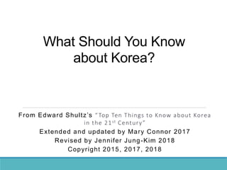 What Should You Know
about Korea?
From Edward Shultz’s “Top Ten Things to Know about Korea
in the 21st Century”
Extended and updated by Mary Connor 2017
Revised by Jennifer Jung-Kim 2018
Copyright 2015, 2017, 2018
 