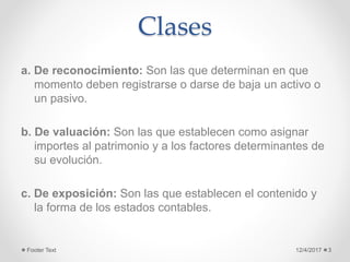 Clases
a. De reconocimiento: Son las que determinan en que
momento deben registrarse o darse de baja un activo o
un pasivo.
b. De valuación: Son las que establecen como asignar
importes al patrimonio y a los factores determinantes de
su evolución.
c. De exposición: Son las que establecen el contenido y
la forma de los estados contables.
12/4/2017Footer Text 3
 