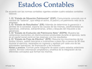Estados Contables
De acuerdo con las normas contables vigentes existen cuatro estados contables
básicos:
1. El “Estado de Situación Patrimonial” (ESP): Comunmente conocido con el
nombre de “balance”, que refleja el activo, el pasivo y el patrimonio neto de la
empresa.
2. El “Estado de Resultados” (ER): Además de determinar la ganancia o
pérdida de la sociedad, expone las causas de las mismas, clasificándolas en:
operativas, ordinarias, extraordinarias, antes y después del impuesto a las
ganancias.
3. El “Estado de Evolución del Patrimonio Neto” (EEPN): Muestra las
variaciones (aumentos y/o disminuciones) producidas durante el ejercicio, tanto
en el capital social como en las reservas y en los resultados.
4. El “Estado de Flujo de Efectivo” (EFE): Resume los movimientos de los
fondos (dinero, saldos bancarios e inversiones a plazo fijo a menos de 90 días
durante el ejercicio, separados en ingresos y egresos por cada una de las
actividades operativas, de financiación y de inversión.
Notas y anexos: Forman parte integrante de estos cuatro estados anteriores
citados. Brindan información ampliatoria y analítica de la integración de los
diferentes conceptos que forman los mismos.
12/4/2017Footer Text 4
 