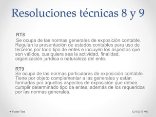 Resoluciones técnicas 8 y 9
RT8
Se ocupa de las normas generales de exposición contable.
Regulan la presentación de estados contables para uso de
terceros por todo tipo de entes e incluyen los aspectos que
son válidos, cualquiera sea la actividad, finalidad,
organización jurídica o naturaleza del ente.
RT9
Se ocupa de las normas particulares de exposición contable.
Tiene por objeto complementar a las generales y están
formadas por aquellos aspectos de exposición que deben
cumplir determinado tipo de entes, además de los requeridos
por las normas generales.
12/4/2017Footer Text 6
 