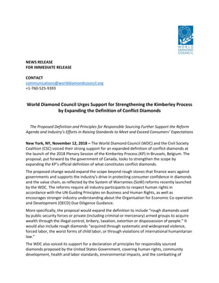NEWS RELEASE
FOR IMMEDIATE RELEASE
CONTACT
communications@worlddiamondcouncil.org
+1-760-525-9393
World Diamond Council Urges Support for Strengthening the Kimberley Process
by Expanding the Definition of Conflict Diamonds
The Proposed Definition and Principles for Responsible Sourcing Further Support the Reform
Agenda and Industry’s Efforts in Raising Standards to Meet and Exceed Consumers’ Expectations
New York, NY, November 12, 2018 – The World Diamond Council (WDC) and the Civil Society
Coalition (CSC) voiced their strong support for an expanded definition of conflict diamonds at
the launch of the 2018 Plenary Session of the Kimberley Process (KP) in Brussels, Belgium. The
proposal, put forward by the government of Canada, looks to strengthen the scope by
expanding the KP’s official definition of what constitutes conflict diamonds.
The proposed change would expand the scope beyond rough stones that finance wars against
governments and supports the industry’s drive in protecting consumer confidence in diamonds
and the value chain, as reflected by the System of Warranties (SoW) reforms recently launched
by the WDC. The reforms require all industry participants to respect human rights in
accordance with the UN Guiding Principles on Business and Human Rights, as well as
encourages stronger industry understanding about the Organisation for Economic Co-operation
and Development (OECD) Due Diligence Guidance.
More specifically, the proposal would expand the definition to include “rough diamonds used
by public security forces or private (including criminal or mercenary) armed groups to acquire
wealth through the illegal control, bribery, taxation, extortion or dispossession of people.” It
would also include rough diamonds “acquired through systematic and widespread violence,
forced labor, the worst forms of child labor, or through violations of international humanitarian
law.”
The WDC also voiced its support for a declaration of principles for responsibly sourced
diamonds proposed by the United States Government, covering human rights, community
development, health and labor standards, environmental impacts, and the combatting of
 
