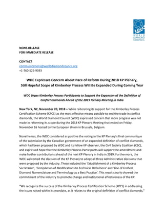 NEWS RELEASE
FOR IMMEDIATE RELEASE
CONTACT
communications@worlddiamondcouncil.org
+1-760-525-9393
WDC Expresses Concern About Pace of Reform During 2018 KP Plenary,
Still Hopeful Scope of Kimberley Process Will Be Expanded During Coming Year
WDC Urges Kimberley Process Participants to Support the Expansion of the Definition of
Conflict Diamonds Ahead of the 2019 Plenary Meeting in India
New York, NY, November 20, 2018 – While reiterating its support for the Kimberley Process
Certification Scheme (KPCS) as the most effective means possible to end the trade in conflict
diamonds, the World Diamond Council (WDC) expressed concern that more progress was not
made in reforming its scope during the 2018 KP Plenary Meeting that ended on Friday,
November 16 hosted by the European Union in Brussels, Belgium.
Nonetheless, the WDC considered as positive the noting in the KP Plenary’s final communique
of the submission by the Canadian government of an expanded definition of conflict diamonds,
which had been proposed by WDC and its fellow KP observer, the Civil Society Coalition (CSC),
and expressed hope that the Kimberley Process Participants will support the amendment and
make further contributions ahead of the next KP Plenary in India in 2019. Furthermore, the
WDC welcomed the decision of the KP Plenary to adopt all three Administrative decisions that
were proposed by the industry. These included the ‘Establishment of a Kimberley Process
Secretariat’, ‘Compilation of Modifications to Technical Definitions’ and ‘Use of Unified
Diamond Nomenclature and Terminology as a Best Practice’. This result clearly showed the
commitment of the industry to promote change and institutional effectiveness of the KP.
“We recognize the success of the Kimberley Process Certification Scheme (KPCS) in addressing
the issues raised within its mandate, as it relates to the original definition of conflict diamonds,”
 