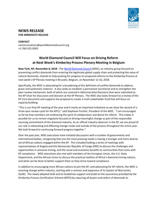 NEWS RELEASE
FOR IMMEDIATE RELEASE
CONTACT
communications@worlddiamondcouncil.org
+1-760-525-9393
World Diamond Council Will Focus on Driving Reform
at Next Week’s Kimberley Process Plenary Meeting in Belgium
New York, NY, November 8, 2018 - The World Diamond Council (WDC), an industry group focused on
preventing conflict diamonds from entering the legitimate global supply chain and protecting the value of
natural diamonds, intends to help pushing for progress on proposed reforms to the Kimberley Process at
next week’s KP Plenary meeting in Brussels, Belgium, on November 12-16, 2018.
Specifically, the WDC is advocating for a broadening of the definition of conflict diamonds to address
grave and systematic violence. It also seeks to establish a permanent secretariat and to strengthen the
peer review mechanism, both of which are covered in Administrative Decisions that were submitted to
the KP Chair for discussion and decision at the KP Plenary. The WDC also looks forward to a review of the
KP Core document and supports the proposal to create a multi-stakeholder fund that will focus on
capacity building.
“This is our final KP meeting of the year and it marks an important milestone as we close the second of a
three-year review cycle for the KPCS,” said Stephane Fischler, President of the WDC. “I am encouraged
so far by how members are embracing the spirit of collaboration and desire for reform. This makes it
possible for us to remain singularly focused on driving meaningful change as part of the responsible
sourcing commitment of the diamond industry. As an official industry observer in the KP, we are proud of
our role in advocating and effecting change inside and outside of the process throughout the entire year.
We look forward to continuing forward progress together.”
Over the past year, WDC executives have initiated discussions with a number of governments and
international bodies, recognizing that one the most pressing needs is having a stronger and more diverse
set of African nations engaged within the KP. This included holding a series of meetings with
representatives of Angola and the Democratic Republic of Congo (DRC) to discuss the challenges and
opportunities in artisanal mining, and the social and economic benefits to communities that come with
KP compliance. WDC executives also met with members of the European Union, the U.S. State
Department, and the African Union to discuss the practical realities of Africa’s diamond mining nations,
and what can be done to better support them as they strive toward compliance.
In addition to encouraging more African nations to join the KP, and advocating for KP reform, the WDC is
enacting change within industry, starting with a revision and expansion of its System of Warranties
(SoW). The newly adopted SoW and its Guidelines support and build on the assurances provided by the
Kimberley Process Certification Scheme (KPCS) by requiring all buyers and sellers of diamonds to
 
