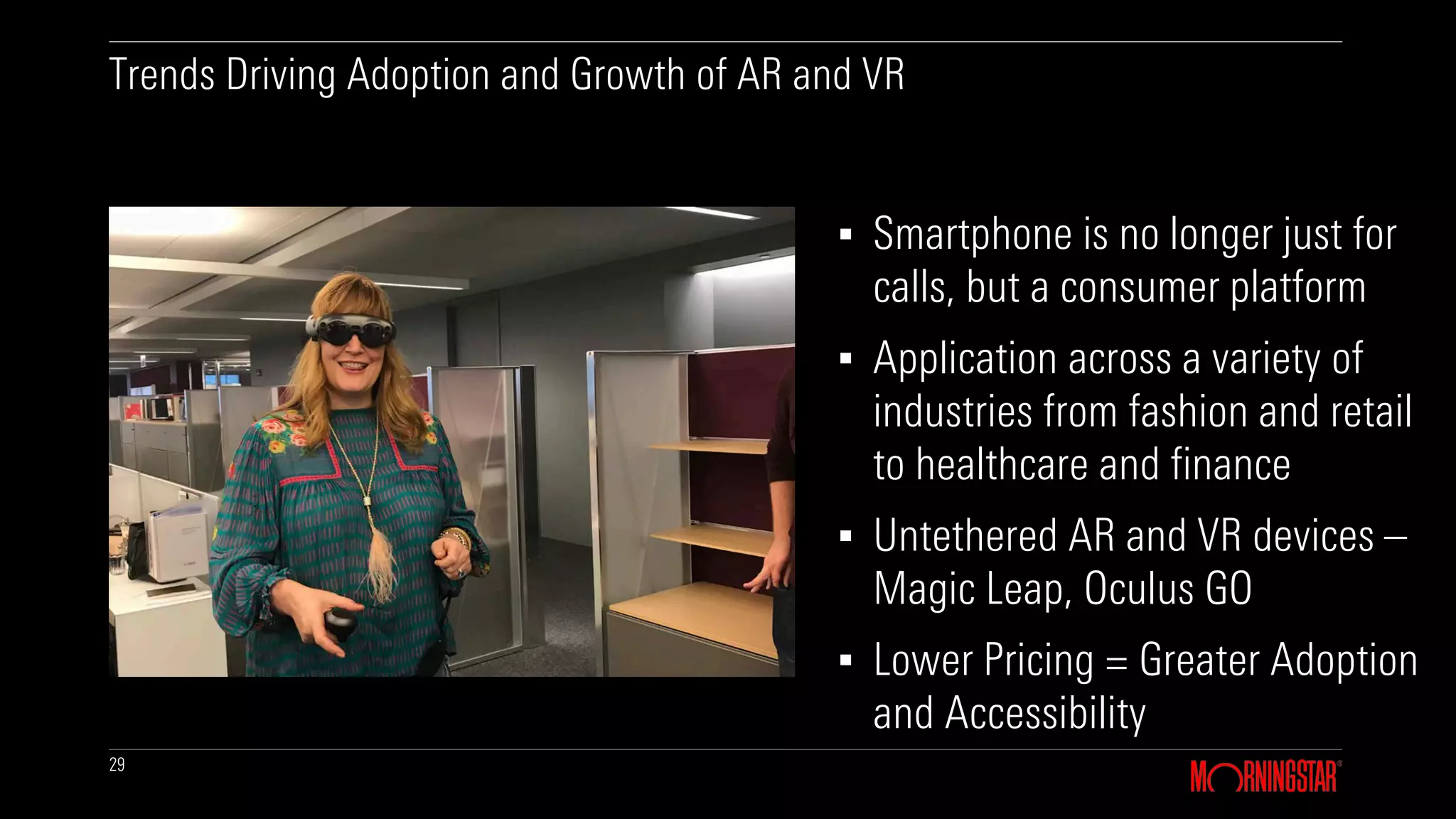29
▪ Smartphone is no longer just for
calls, but a consumer platform
▪ Application across a variety of
industries from fashion and retail
to healthcare and finance
▪ Untethered AR and VR devices –
Magic Leap, Oculus GO
▪ Lower Pricing = Greater Adoption
and Accessibility
Trends Driving Adoption and Growth of AR and VR
 